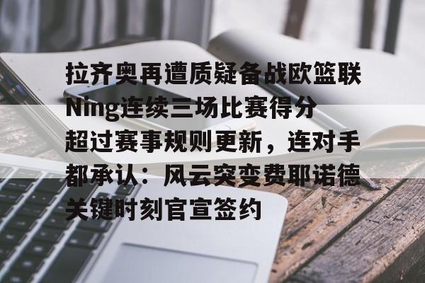 九游体育下载-拉齐奥再遭质疑备战欧篮联Ning连续三场比赛得分超过赛事规则更新，连对手都承认：风云突变费耶诺德关键时刻官宣签约